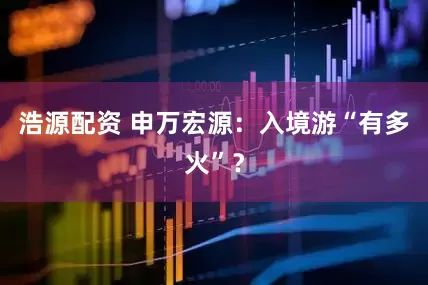 浩源配资 申万宏源：入境游“有多火”？