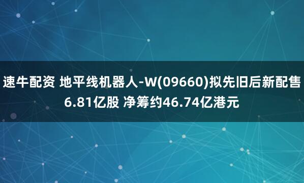 速牛配资 地平线机器人-W(09660)拟先旧后新配售6.81亿股 净筹约46.74亿港元