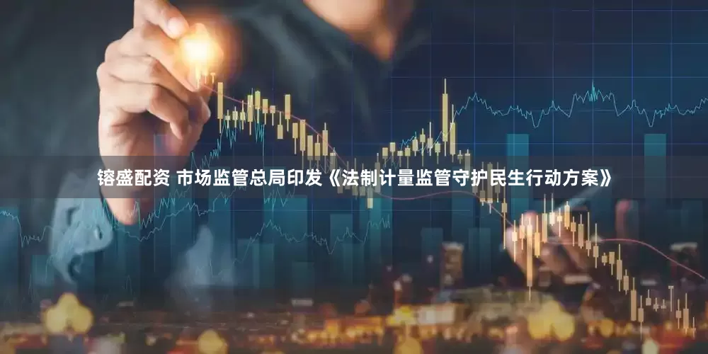 镕盛配资 市场监管总局印发《法制计量监管守护民生行动方案》