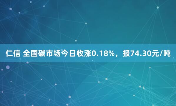 仁信 全国碳市场今日收涨0.18%，报74.30元/吨