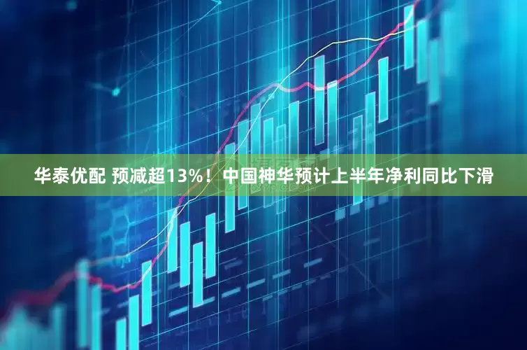 华泰优配 预减超13%！中国神华预计上半年净利同比下滑