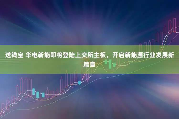 送钱宝 华电新能即将登陆上交所主板，开启新能源行业发展新篇章