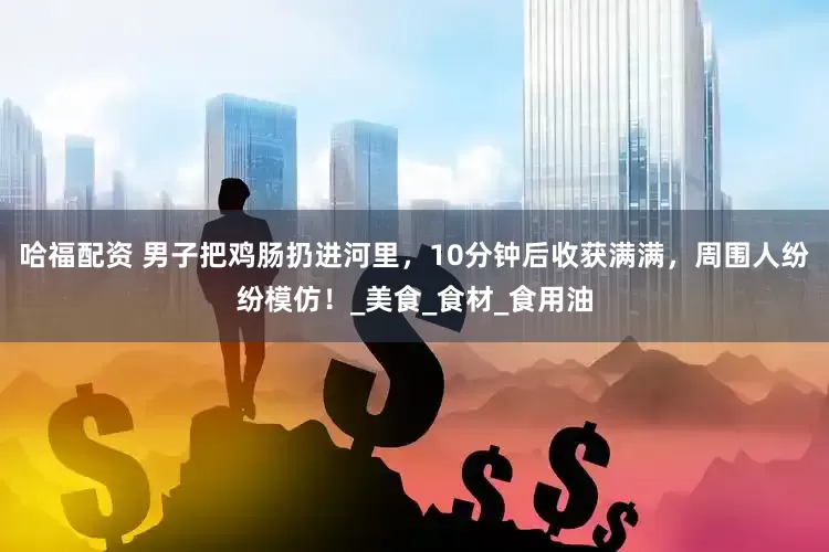 哈福配资 男子把鸡肠扔进河里，10分钟后收获满满，周围人纷纷模仿！_美食_食材_食用油