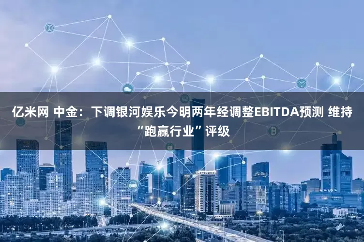 亿米网 中金：下调银河娱乐今明两年经调整EBITDA预测 维持“跑赢行业”评级