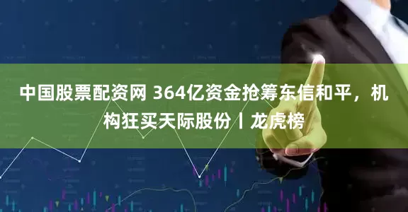 中国股票配资网 364亿资金抢筹东信和平，机构狂买天际股份丨龙虎榜