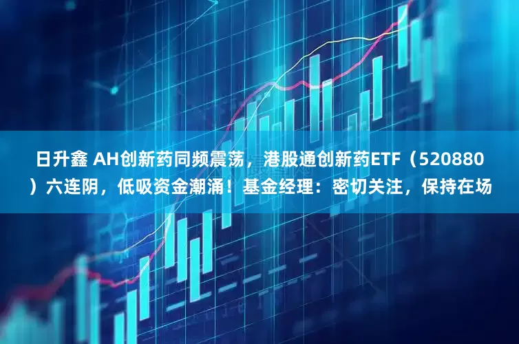 日升鑫 AH创新药同频震荡，港股通创新药ETF（520880）六连阴，低吸资金潮涌！基金经理：密切关注，保持在场