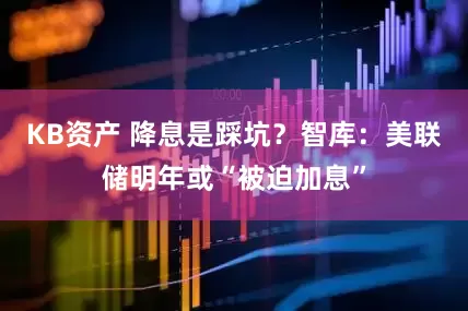 KB资产 降息是踩坑？智库：美联储明年或“被迫加息”