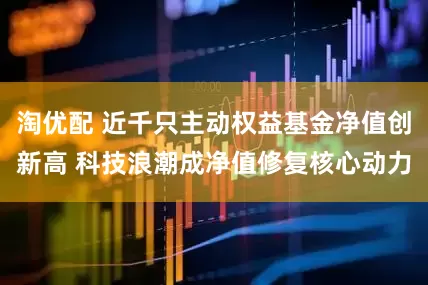 淘优配 近千只主动权益基金净值创新高 科技浪潮成净值修复核心动力