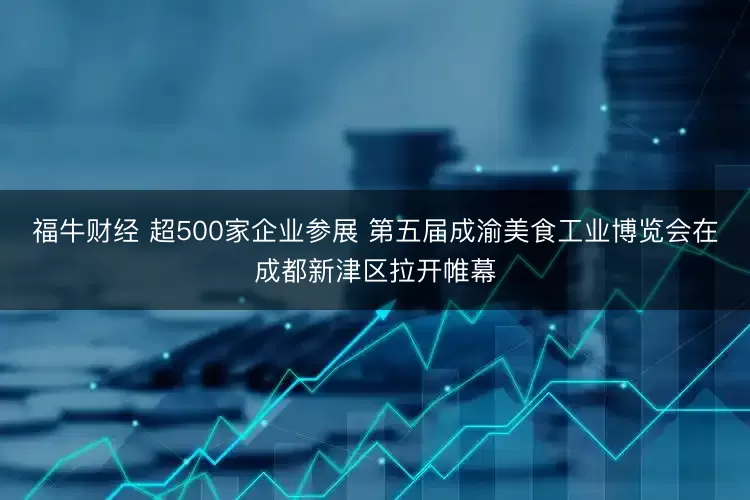 福牛财经 超500家企业参展 第五届成渝美食工业博览会在成都新津区拉开帷幕