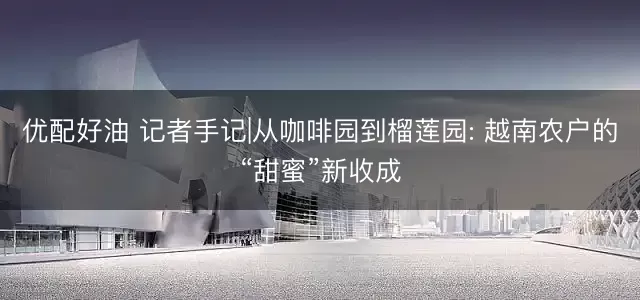 优配好油 记者手记|从咖啡园到榴莲园: 越南农户的“甜蜜”新收成